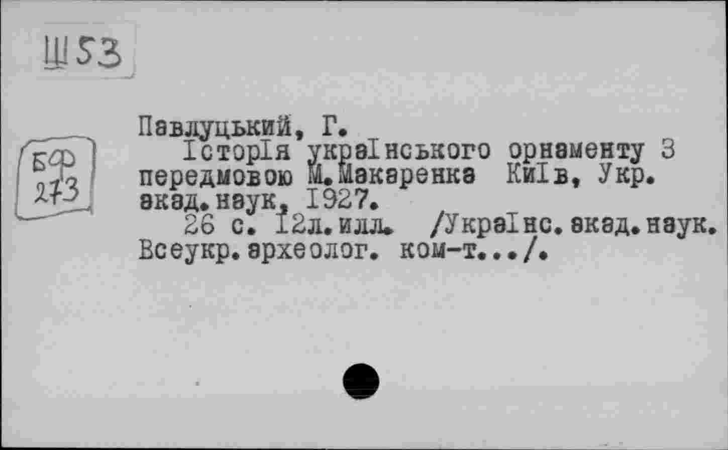 ﻿Ш53
Павлуцький, Г.
Історія українського орнаменту З передмовою ЇЇ»Макаренка Київ, Укр. акад, наук, 1927.
26 с. 12 л. и лл. /Україно, акад.наук. Всеукр. археолог, ком-т.../.